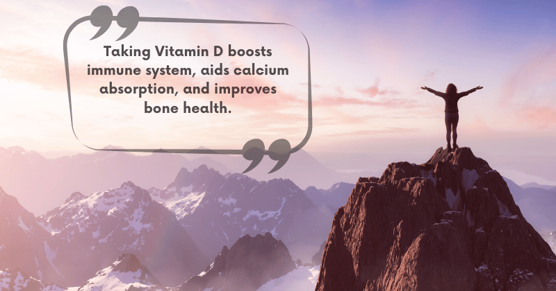 Taking Vitamin D boots immune system, aids calcium absorption, and improves bone health.